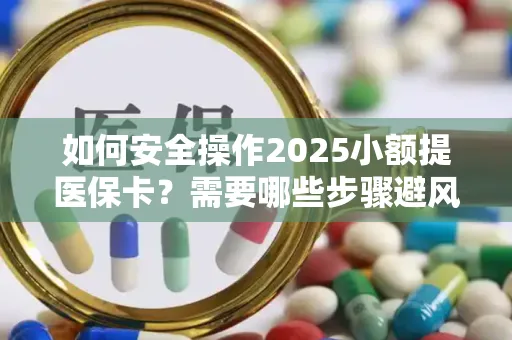 如何安全操作2025小额提医保卡？需要哪些步骤避风险？